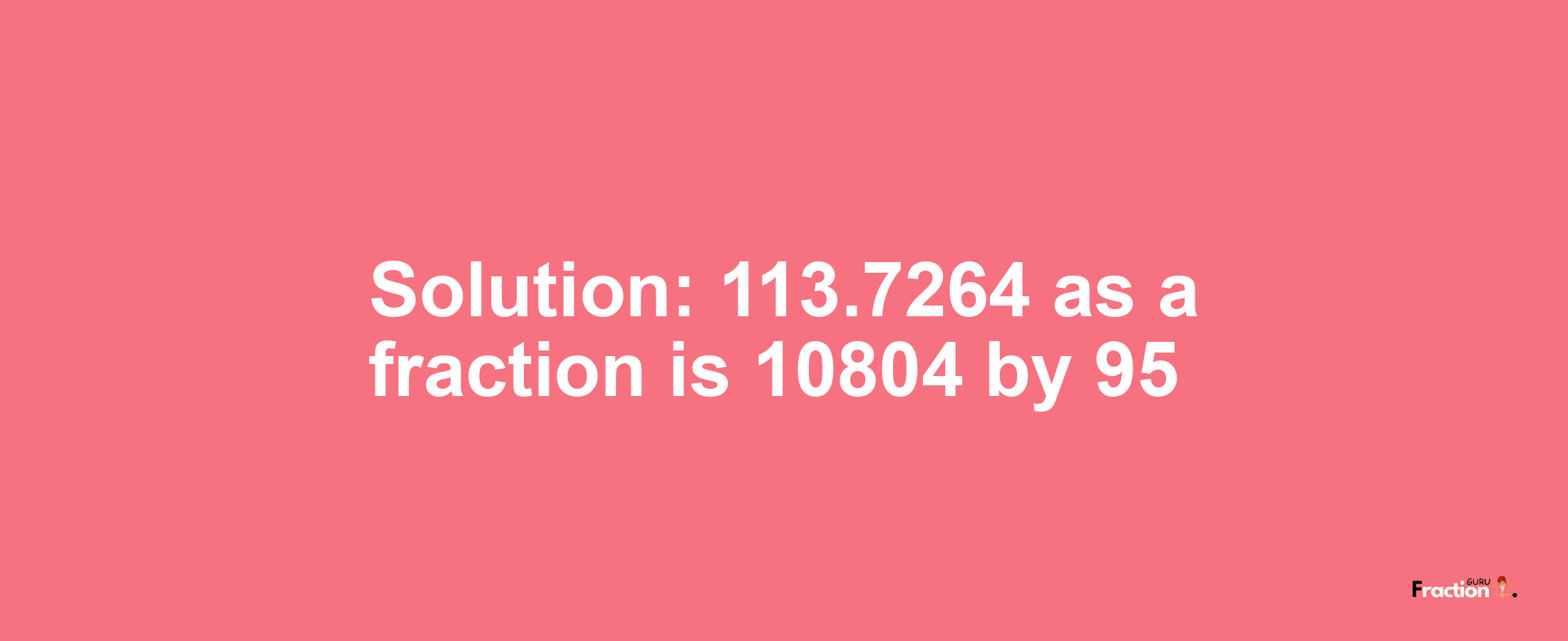 Solution:113.7264 as a fraction is 10804/95